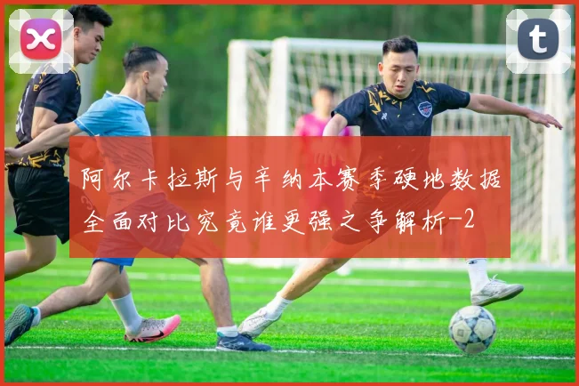 阿尔卡拉斯与辛纳本赛季硬地数据全面对比究竟谁更强之争解析