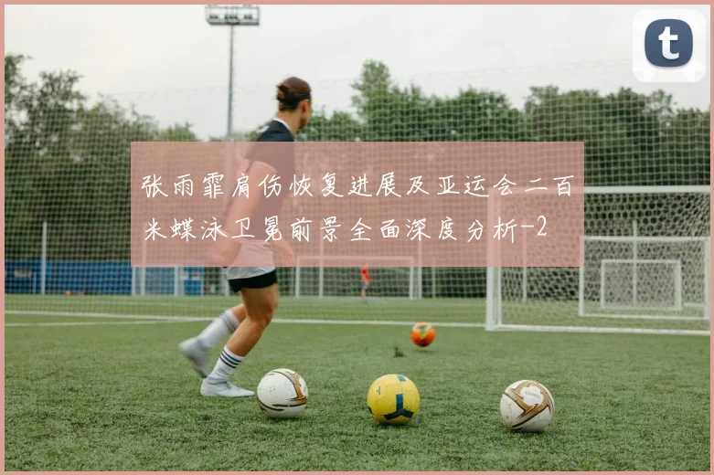 张雨霏肩伤恢复进展及亚运会二百米蝶泳卫冕前景全面深度分析