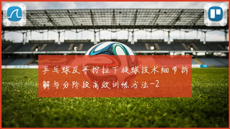 乒乓球反手拧拉下旋球技术细节拆解与分阶段高效训练方法