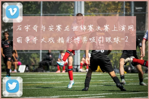 石宇奇与安赛龙世锦赛决赛上演网前争夺大戏 精彩博弈吸引眼球