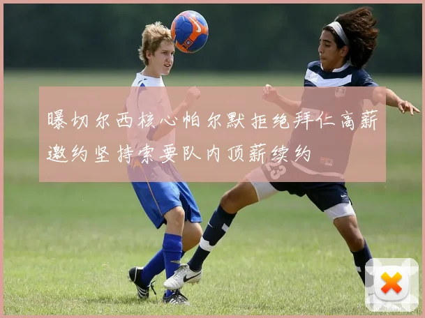 曝切尔西核心帕尔默拒绝拜仁高薪邀约坚持索要队内顶薪续约