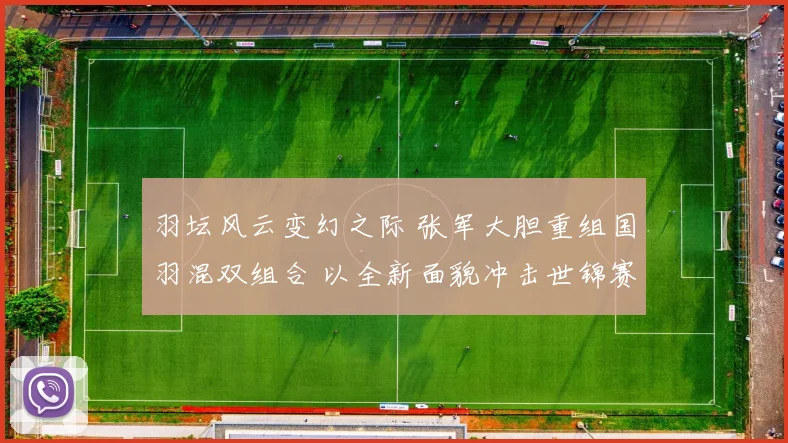 羽坛风云变幻之际 张军大胆重组国羽混双组合 以全新面貌冲击世锦赛最高荣誉