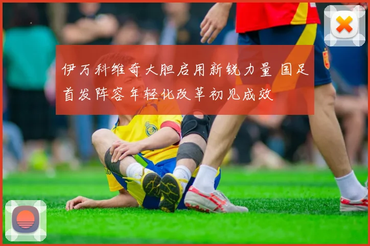 伊万科维奇大胆启用新锐力量 国足首发阵容年轻化改革初见成效