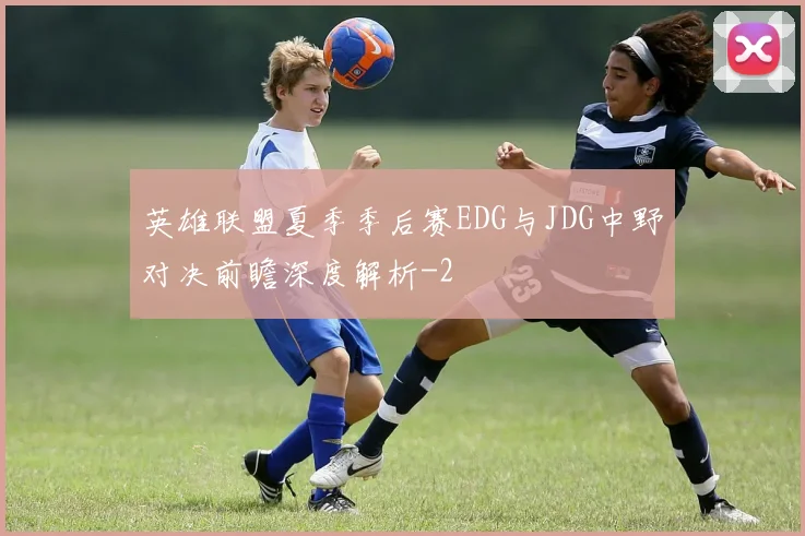 英雄联盟夏季季后赛EDG与JDG中野对决前瞻深度解析