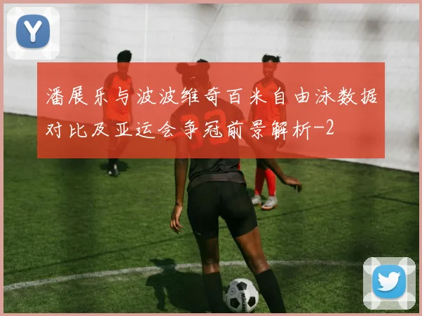 潘展乐与波波维奇百米自由泳数据对比及亚运会争冠前景解析
