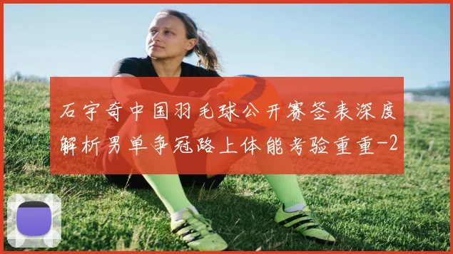 石宇奇中国羽毛球公开赛签表深度解析男单争冠路上体能考验重重