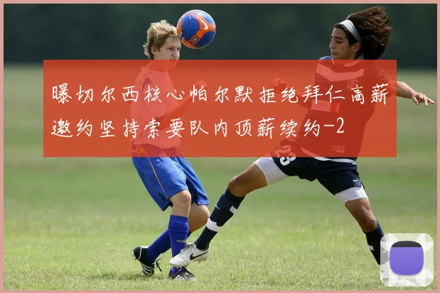 曝切尔西核心帕尔默拒绝拜仁高薪邀约坚持索要队内顶薪续约