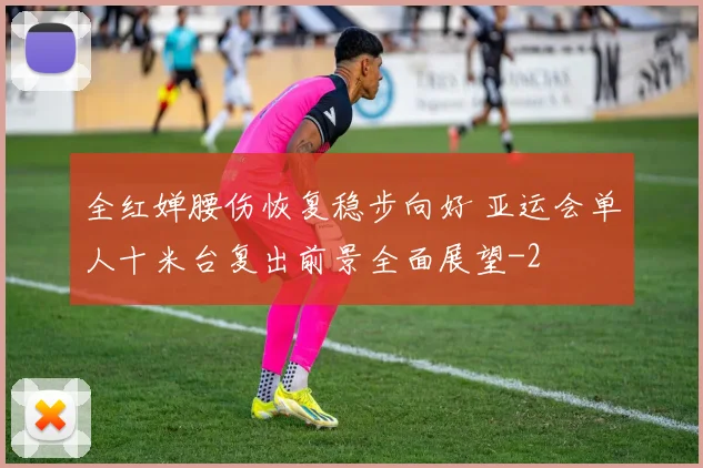 全红婵腰伤恢复稳步向好 亚运会单人十米台复出前景全面展望