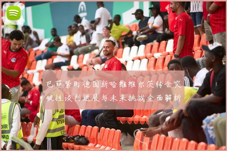 巴萨紧盯德国新哈维维尔茨转会突破性谈判进展与未来挑战全面解析