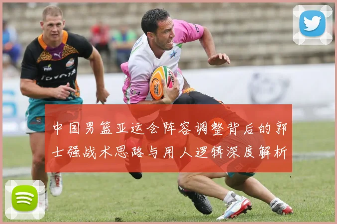 中国男篮亚运会阵容调整背后的郭士强战术思路与用人逻辑深度解析