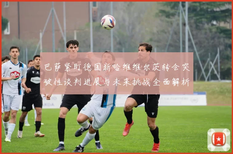 巴萨紧盯德国新哈维维尔茨转会突破性谈判进展与未来挑战全面解析