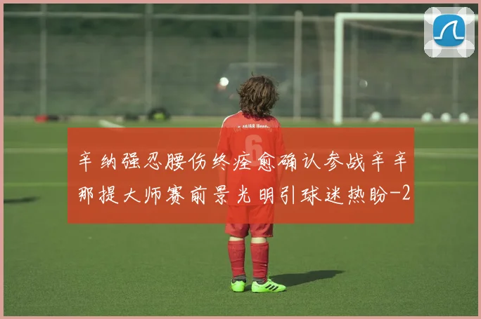 辛纳强忍腰伤终痊愈确认参战辛辛那提大师赛前景光明引球迷热盼