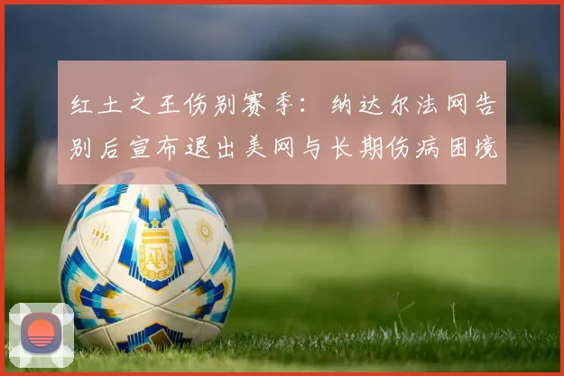 红土之王伤别赛季：纳达尔法网告别后宣布退出美网与长期伤病困境