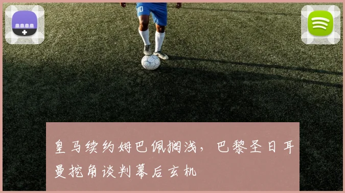 皇马续约姆巴佩搁浅，巴黎圣日耳曼挖角谈判幕后玄机