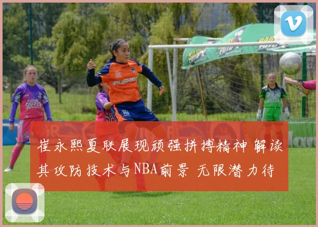 崔永熙夏联展现顽强拼搏精神 解读其攻防技术与NBA前景 无限潜力待释放