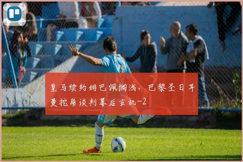 皇马续约姆巴佩搁浅,巴黎圣日耳曼挖角谈判幕后玄机