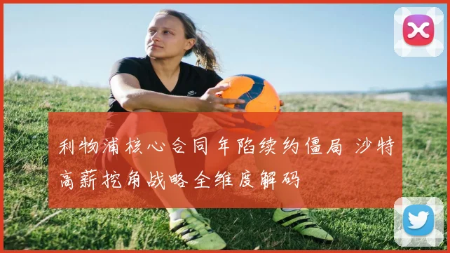 利物浦核心合同年陷续约僵局 沙特高薪挖角战略全维度解码