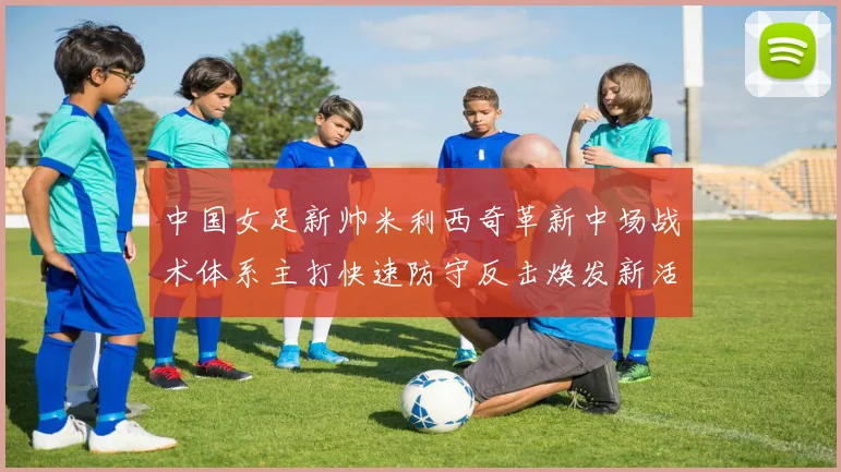 中国女足新帅米利西奇革新中场战术体系主打快速防守反击焕发新活力