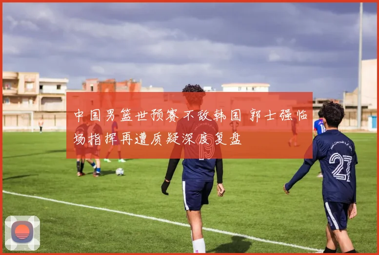 中国男篮世预赛不敌韩国 郭士强临场指挥再遭质疑深度复盘