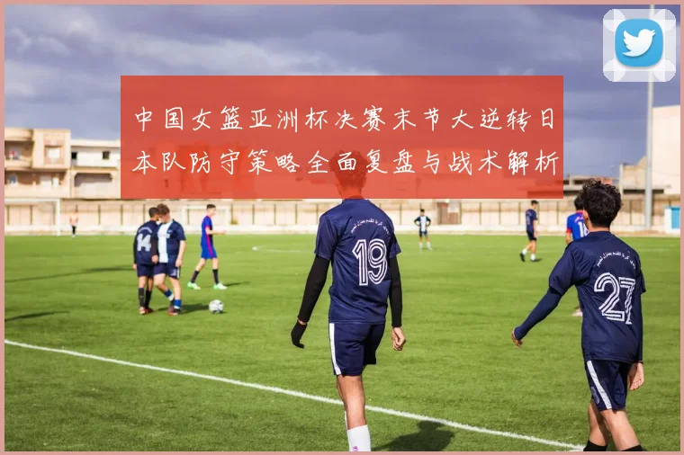 中国女篮亚洲杯决赛末节大逆转日本队防守策略全面复盘与战术解析