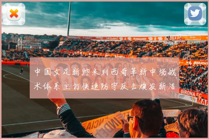 中国女足新帅米利西奇革新中场战术体系主打快速防守反击焕发新活力