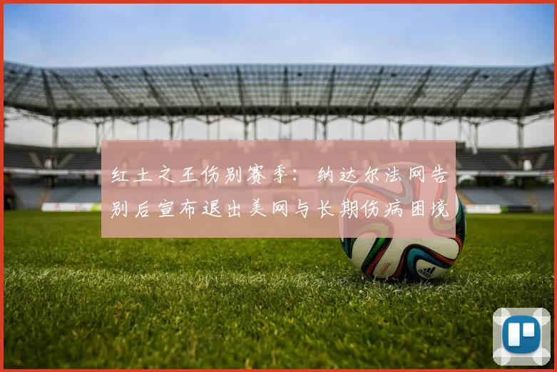 红土之王伤别赛季:纳达尔法网告别后宣布退出美网与长期伤病困境