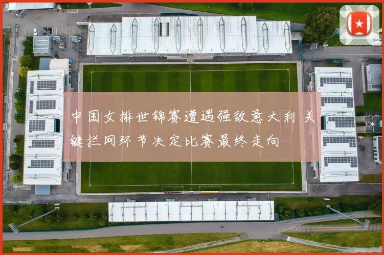 中国女排世锦赛遭遇强敌意大利 关键拦网环节决定比赛最终走向
