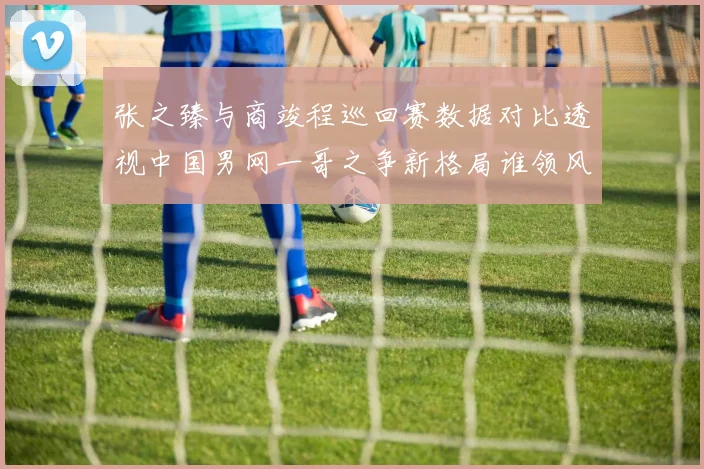 张之臻与商竣程巡回赛数据对比透视中国男网一哥之争新格局谁领风骚