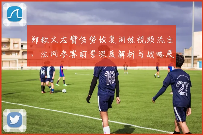 郑钦文右臂伤势恢复训练视频流出,法网参赛前景深度解析与战略展望