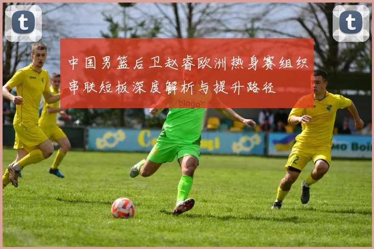 中国男篮后卫赵睿欧洲热身赛组织串联短板深度解析与提升路径