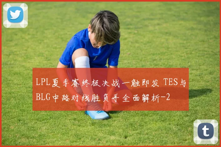 LPL夏季赛终极决战一触即发 TES与BLG中路对线胜负手全面解析