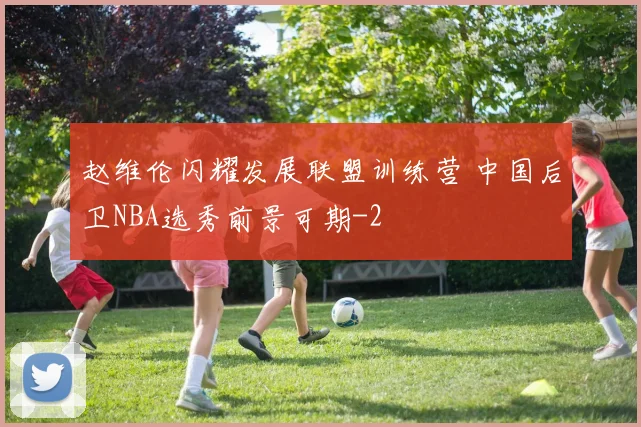 赵维伦闪耀发展联盟训练营 中国后卫NBA选秀前景可期