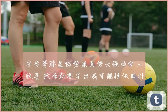 字母哥膝盖伤势康复势头强劲令人欣喜 然而新赛季出战可能性依旧扑朔迷离
