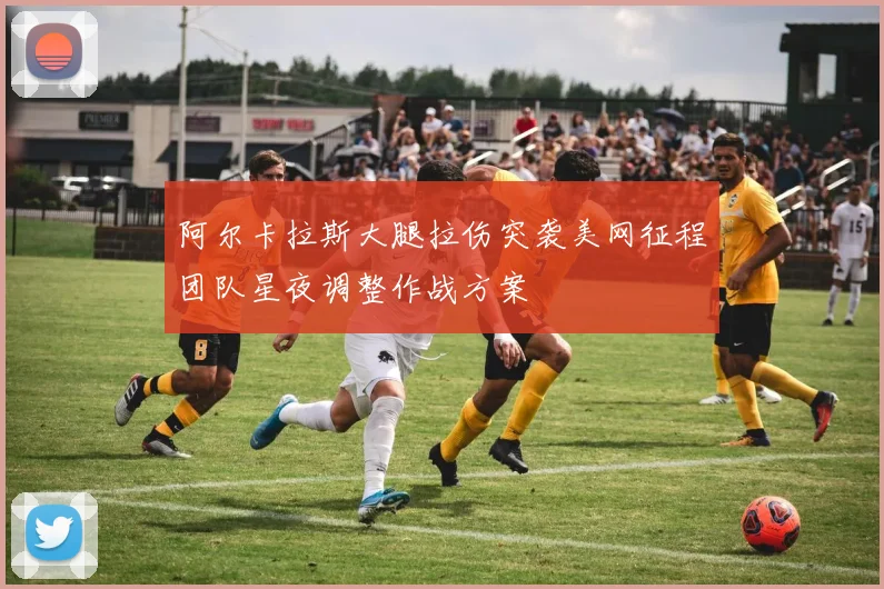 阿尔卡拉斯大腿拉伤突袭美网征程团队星夜调整作战方案