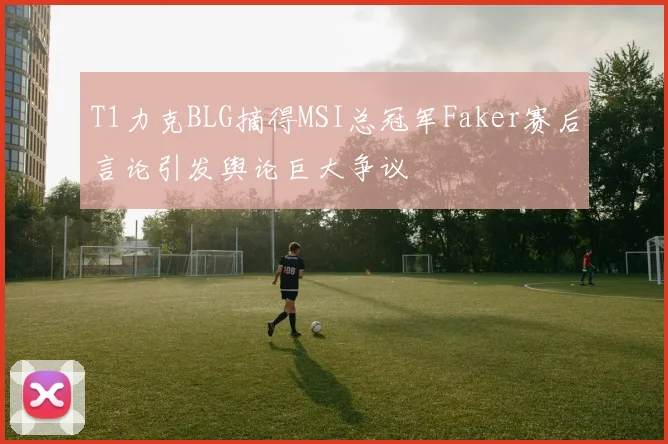 T1力克BLG摘得MSI总冠军Faker赛后言论引发舆论巨大争议