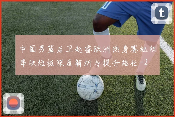 中国男篮后卫赵睿欧洲热身赛组织串联短板深度解析与提升路径
