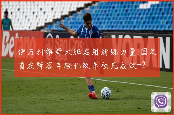 伊万科维奇大胆启用新锐力量 国足首发阵容年轻化改革初见成效