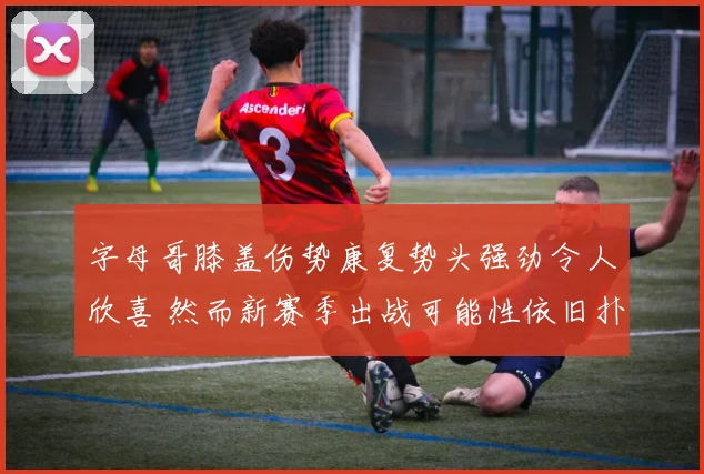 字母哥膝盖伤势康复势头强劲令人欣喜 然而新赛季出战可能性依旧扑朔迷离