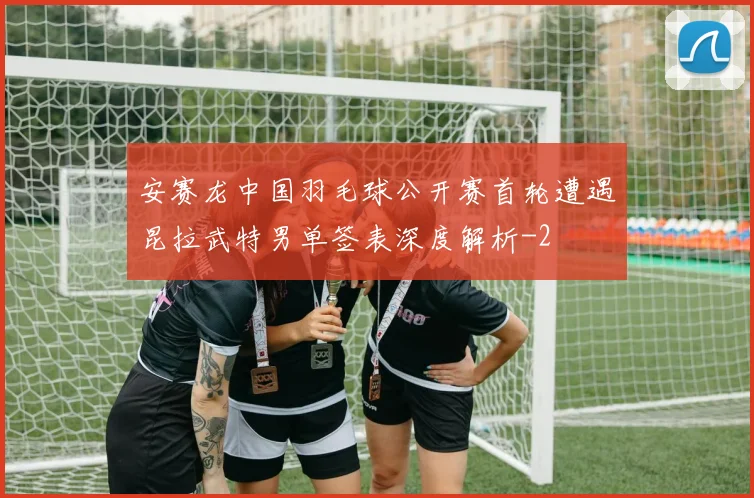 安赛龙中国羽毛球公开赛首轮遭遇昆拉武特男单签表深度解析