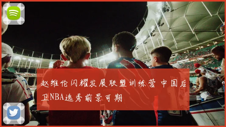 赵维伦闪耀发展联盟训练营 中国后卫NBA选秀前景可期