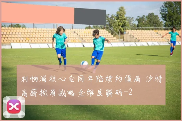 利物浦核心合同年陷续约僵局 沙特高薪挖角战略全维度解码