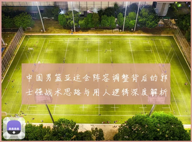 中国男篮亚运会阵容调整背后的郭士强战术思路与用人逻辑深度解析