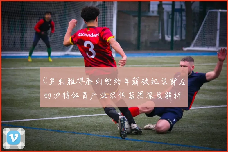 C罗利雅得胜利续约年薪破纪录背后的沙特体育产业宏伟蓝图深度解析