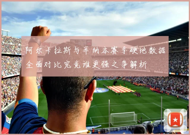阿尔卡拉斯与辛纳本赛季硬地数据全面对比究竟谁更强之争解析