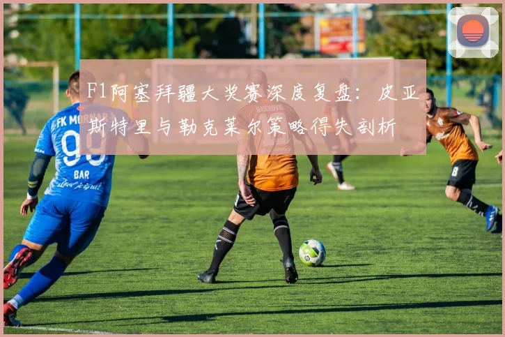 F1阿塞拜疆大奖赛深度复盘：皮亚斯特里与勒克莱尔策略得失剖析