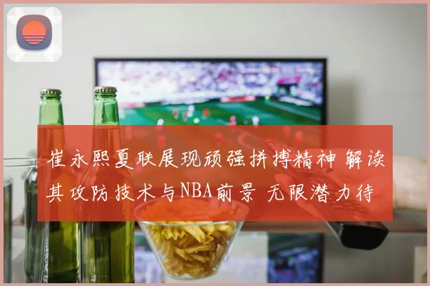 崔永熙夏联展现顽强拼搏精神 解读其攻防技术与NBA前景 无限潜力待释放