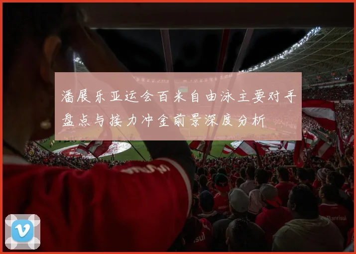 潘展乐亚运会百米自由泳主要对手盘点与接力冲金前景深度分析