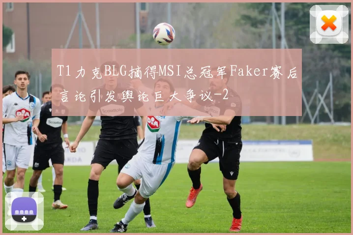 T1力克BLG摘得MSI总冠军Faker赛后言论引发舆论巨大争议